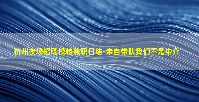 杭州夜场招聘模特兼职日结-亲自带队我们不是中介